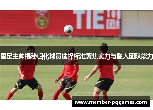 国足主帅揭秘归化球员选择标准聚焦实力与融入团队能力