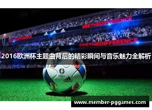 2016欧洲杯主题曲背后的精彩瞬间与音乐魅力全解析