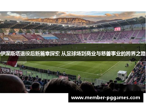 伊涅斯塔退役后新篇章探索 从足球场到商业与慈善事业的跨界之路