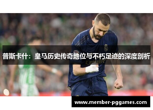 普斯卡什：皇马历史传奇地位与不朽足迹的深度剖析