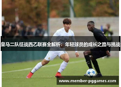 皇马二队征战西乙联赛全解析：年轻球员的成长之路与挑战