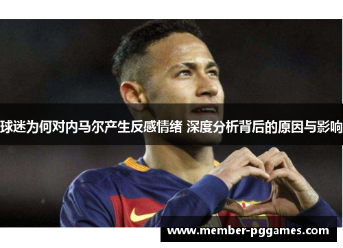 球迷为何对内马尔产生反感情绪 深度分析背后的原因与影响