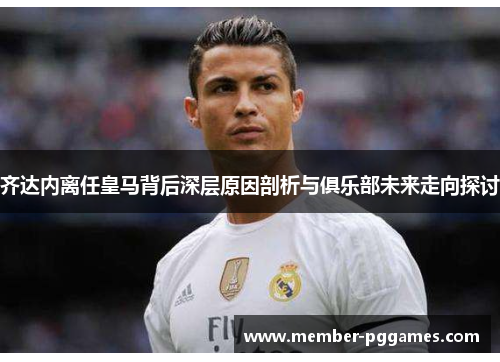 齐达内离任皇马背后深层原因剖析与俱乐部未来走向探讨