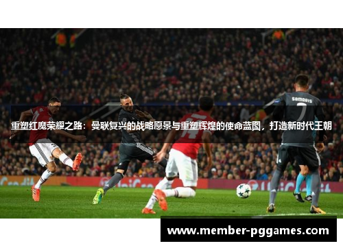 重塑红魔荣耀之路：曼联复兴的战略愿景与重塑辉煌的使命蓝图，打造新时代王朝