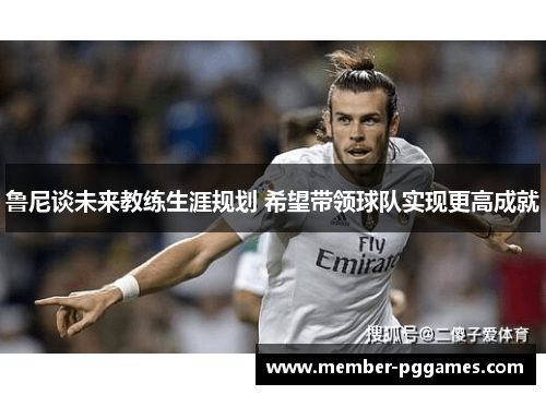 鲁尼谈未来教练生涯规划 希望带领球队实现更高成就