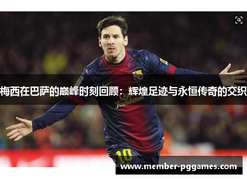 梅西在巴萨的巅峰时刻回顾：辉煌足迹与永恒传奇的交织