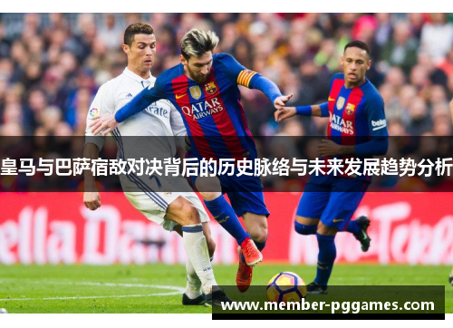 皇马与巴萨宿敌对决背后的历史脉络与未来发展趋势分析
