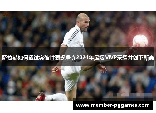 萨拉赫如何通过突破性表现争夺2024年足坛MVP荣耀并创下新高