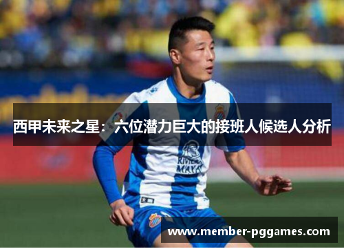 西甲未来之星：六位潜力巨大的接班人候选人分析