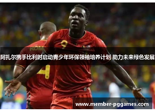 阿扎尔携手比利时启动青少年环保领袖培养计划 助力未来绿色发展